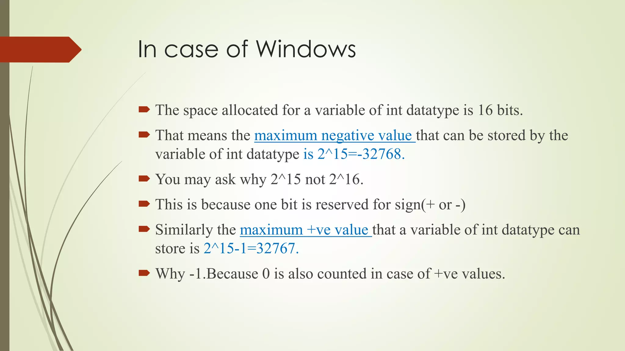 In case of Windows
 The space allocated for a variable of int datatype is 16 bits.
 That means the maximum negative value that can be stored by the
variable of int datatype is 2^15=-32768.
 You may ask why 2^15 not 2^16.
 This is because one bit is reserved for sign(+ or -)
 Similarly the maximum +ve value that a variable of int datatype can
store is 2^15-1=32767.
 Why -1.Because 0 is also counted in case of +ve values.
 
