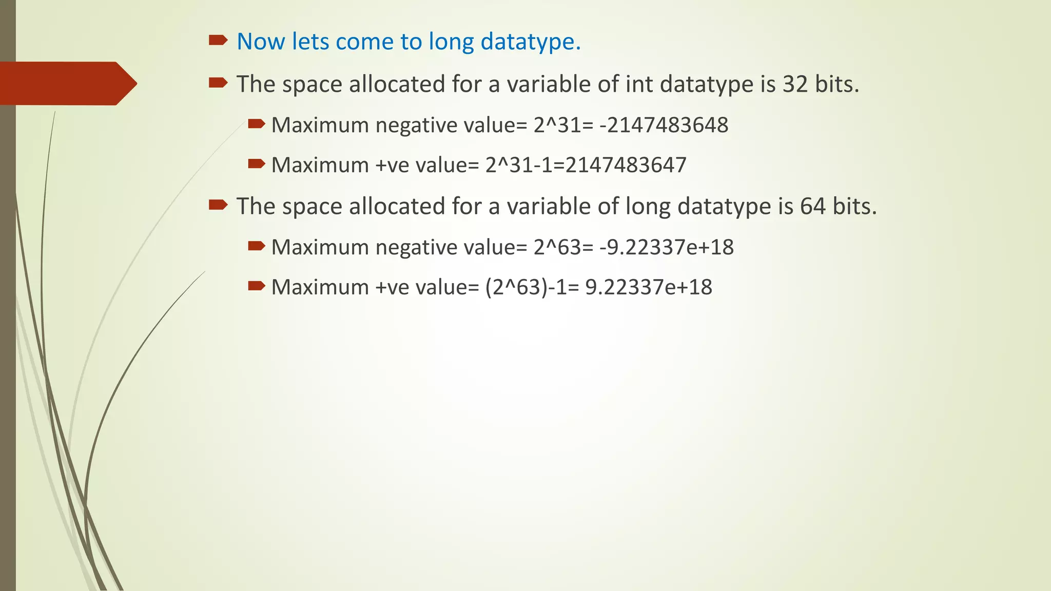  Now lets come to long datatype.
 The space allocated for a variable of int datatype is 32 bits.
Maximum negative value= 2^31= -2147483648
Maximum +ve value= 2^31-1=2147483647
 The space allocated for a variable of long datatype is 64 bits.
Maximum negative value= 2^63= -9.22337e+18
Maximum +ve value= (2^63)-1= 9.22337e+18
 