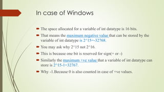 In case of Windows
 The space allocated for a variable of int datatype is 16 bits.
 That means the maximum negative value that can be stored by the
variable of int datatype is 2^15=-32768.
 You may ask why 2^15 not 2^16.
 This is because one bit is reserved for sign(+ or -)
 Similarly the maximum +ve value that a variable of int datatype can
store is 2^15-1=32767.
 Why -1.Because 0 is also counted in case of +ve values.
 