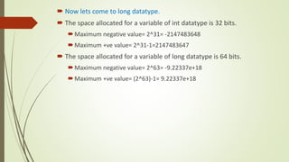  Now lets come to long datatype.
 The space allocated for a variable of int datatype is 32 bits.
Maximum negative value= 2^31= -2147483648
Maximum +ve value= 2^31-1=2147483647
 The space allocated for a variable of long datatype is 64 bits.
Maximum negative value= 2^63= -9.22337e+18
Maximum +ve value= (2^63)-1= 9.22337e+18
 