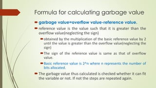 Formula for calculating garbage value
garbage value=overflow value-reference value.
reference value is the value such that it is greater than the
overflow value(neglecting the sign)
obtained by the multiplication of the basic reference value by 2
until the value is greater than the overflow value(neglecting the
sign)
The sign of the reference value is same as that of overflow
value.
Basic reference value is 2^n where n represents the number of
bits allocated.
The garbage value thus calculated is checked whether it can fit
the variable or not. If not the steps are repeated again.
 