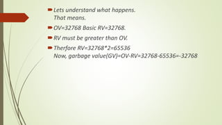 Lets understand what happens.
That means.
OV=32768 Basic RV=32768.
RV must be greater than OV.
Therfore RV=32768*2=65536
Now, garbage value(GV)=OV-RV=32768-65536=-32768
 
