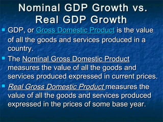   Nominal GDP Growth vs.
          Real GDP Growth
   GDP, or Gross Domestic Product is the value
    of all the goods and services produced in a
    country.
   The Nominal Gross Domestic Product
    measures the value of all the goods and
    services produced expressed in current prices.
   Real Gross Domestic Product measures the
    value of all the goods and services produced
    expressed in the prices of some base year.
 