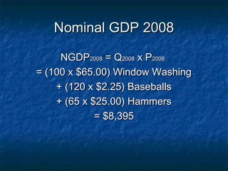 Nominal GDP 2008

     NGDP2008 = Q2008 x P2008
= (100 x $65.00) Window Washing
    + (120 x $2.25) Baseballs
    + (65 x $25.00) Hammers
             = $8,395
 