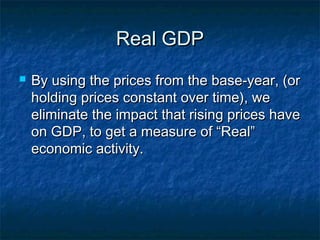 Real GDP
   By using the prices from the base-year, (or
    holding prices constant over time), we
    eliminate the impact that rising prices have
    on GDP, to get a measure of “Real”
    economic activity.
 