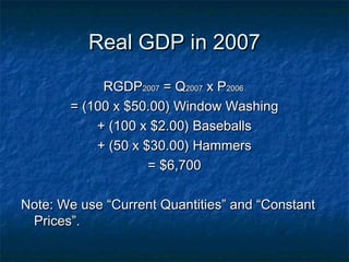 Real GDP in 2007
            RGDP2007 = Q2007 x P2006
       = (100 x $50.00) Window Washing
           + (100 x $2.00) Baseballs
           + (50 x $30.00) Hammers
                    = $6,700

Note: We use “Current Quantities” and “Constant
 Prices”.
 