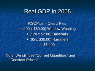Real GDP in 2008
             RGDP2008 = Q2008 x P2006
        = (100 x $50.00) Window Washing
            + (120 x $2.00) Baseballs
            + (65 x $30.00) Hammers
                     = $7,190

Note: We still use “Current Quantities” and
 “Constant Prices”.
 