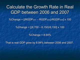 Calculate the Growth Rate in Real
 GDP between 2006 and 2007
  %Change = [(RGDP2007 – RGDP2006)/RGDP2006] x 100

       %Change = [(6,700 – 6,150)/6,150] x 100

                  %Change = 8.94%

That is real GDP grew by 8.94% between 2006 and 2007.
 