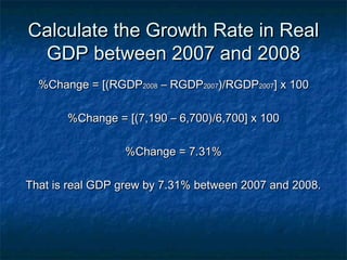 Calculate the Growth Rate in Real
 GDP between 2007 and 2008
  %Change = [(RGDP2008 – RGDP2007)/RGDP2007] x 100

       %Change = [(7,190 – 6,700)/6,700] x 100

                 %Change = 7.31%

That is real GDP grew by 7.31% between 2007 and 2008.
 