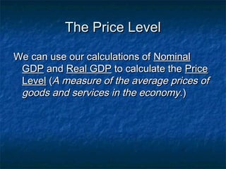 The Price Level

We can use our calculations of Nominal
 GDP and Real GDP to calculate the Price
 Level (A measure of the average prices of
 goods and services in the economy. )
 