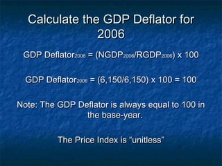 Calculate the GDP Deflator for
               2006
 GDP Deflator2006 = (NGDP2006/RGDP2006) x 100

  GDP Deflator2006 = (6,150/6,150) x 100 = 100

Note: The GDP Deflator is always equal to 100 in
                the base-year.

          The Price Index is “unitless”
 
