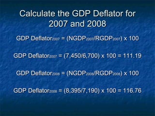 Calculate the GDP Deflator for
         2007 and 2008
 GDP Deflator2007 = (NGDP2007/RGDP2007) x 100

GDP Deflator2007 = (7,450/6,700) x 100 = 111.19

 GDP Deflator2008 = (NGDP2008/RGDP2008) x 100

GDP Deflator2008 = (8,395/7,190) x 100 = 116.76
 