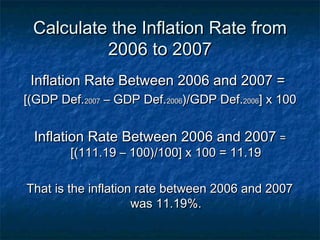 Calculate the Inflation Rate from
          2006 to 2007
 Inflation Rate Between 2006 and 2007 =
[(GDP Def.2007 – GDP Def.2006)/GDP Def.2006] x 100


 Inflation Rate Between 2006 and 2007 =
        [(111.19 – 100)/100] x 100 = 11.19

That is the inflation rate between 2006 and 2007
                     was 11.19%.
 