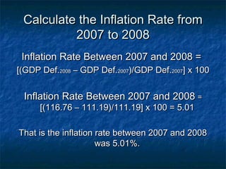 Calculate the Inflation Rate from
          2007 to 2008
 Inflation Rate Between 2007 and 2008 =
[(GDP Def.2008 – GDP Def.2007)/GDP Def.2007] x 100


 Inflation Rate Between 2007 and 2008 =
      [(116.76 – 111.19)/111.19] x 100 = 5.01

That is the inflation rate between 2007 and 2008
                      was 5.01%.
 