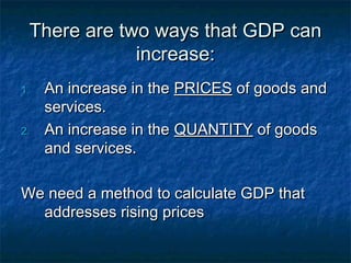 There are two ways that GDP can
             increase:
1.   An increase in the PRICES of goods and
     services.
2.   An increase in the QUANTITY of goods
     and services.

We need a method to calculate GDP that
  addresses rising prices
 