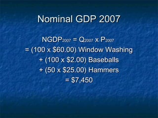 Nominal GDP 2007

     NGDP2007 = Q2007 x P2007
= (100 x $60.00) Window Washing
    + (100 x $2.00) Baseballs
    + (50 x $25.00) Hammers
             = $7,450
 