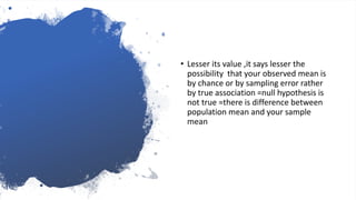 • Lesser its value ,it says lesser the
possibility that your observed mean is
by chance or by sampling error rather
by true association =null hypothesis is
not true =there is difference between
population mean and your sample
mean
 