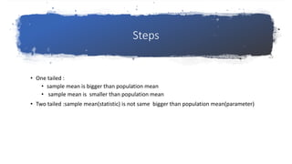 Steps
• One tailed :
• sample mean is bigger than population mean
• sample mean is smaller than population mean
• Two tailed :sample mean(statistic) is not same bigger than population mean(parameter)
 