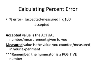 Calculating Percent Error % error= |accepted-measured|  x 100 			accepted Accepted value is the ACTUAL number/measurement given to you Measured value is the value you counted/measured in your experiment ***Remember, the numerator is a POSITIVE number 