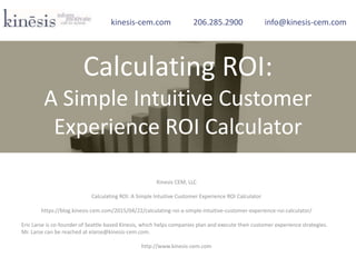 Kinesis CEM, LLC
Calculating ROI: A Simple Intuitive Customer Experience ROI Calculator
https://blog.kinesis-cem.com/2015/04/22/calculating-roi-a-simple-intuitive-customer-experience-roi-calculator/
Eric Larse is co-founder of Seattle-based Kinesis, which helps companies plan and execute their customer experience strategies.
Mr. Larse can be reached at elarse@kinesis-cem.com.
http://www.kinesis-cem.com
kinesis-cem.com 206.285.2900 info@kinesis-cem.com
Calculating ROI:
A Simple Intuitive Customer
Experience ROI Calculator
 