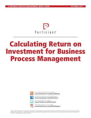 A B U S I N E S S P R O C E S S M A N A G E M E N T W H I T E PA P E R                                                                                                                             OCTOBER 2011




 Calculating Return on
Investment for Business
  Process Management



                                                                                SUBSCRIBE TO PERFICIENT BLOGS ONLINE
                                                                                www.Perficient.com/SocialMedia
                                                                                BECOME A FAN OF PERFICIENT ON FACEBOOK
                                                                                www.Facebook.com/Perficient
                                                                                FOLLOW PERFICIENT ON TWITTER
                                                                                www.Twitter.com/Perficient
                                                                                DOWNLOAD PERFICIENT WHITE PAPERS
                                                                                www.Perficient.com/WhitePapers

    Copyright © 2007-2011 Perficient, Inc. All rights reserved. This material is or contains Proprietary Information, Confidential Information and/or Trade Secrets of Perficient, Inc. Disclosure to third parties and or any
    person not authorized by Perficient, Inc. is prohibited. Use may be subject to applicable non-disclosure agreements. Any distribution or use of this material in whole or in part without the prior written approval of
    Perficient, Inc. is prohibited and will be subject to legal action.
 