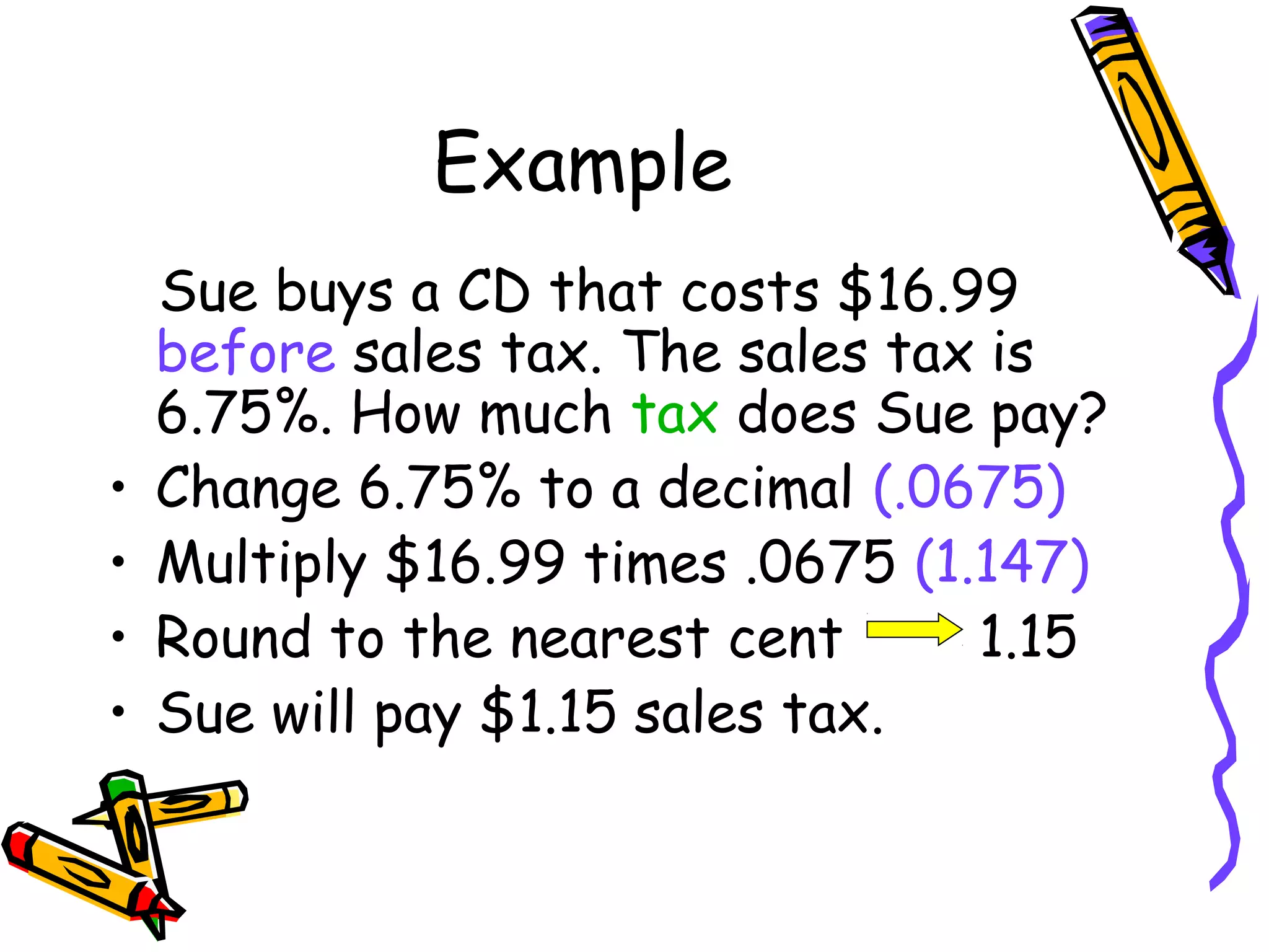Example
Sue buys a CD that costs $16.99
before sales tax. The sales tax is
6.75%. How much tax does Sue pay?
• Change 6.75% to a decimal (.0675)
• Multiply $16.99 times .0675 (1.147)
• Round to the nearest cent 1.15
• Sue will pay $1.15 sales tax.