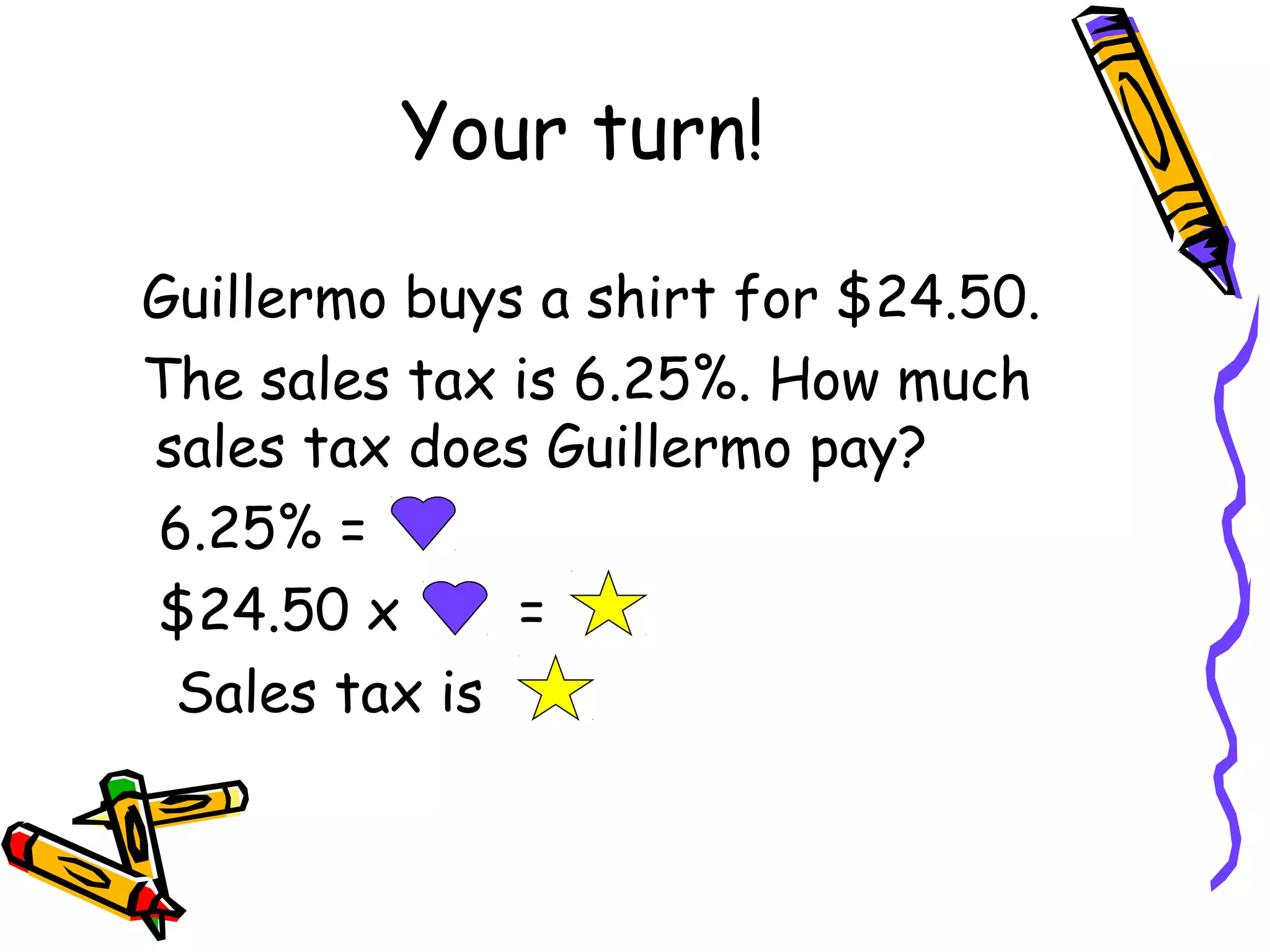 Your turn!
Guillermo buys a shirt for $24.50.
The sales tax is 6.25%. How much
sales tax does Guillermo pay?
6.25% =
$24.50 x =
Sales tax is