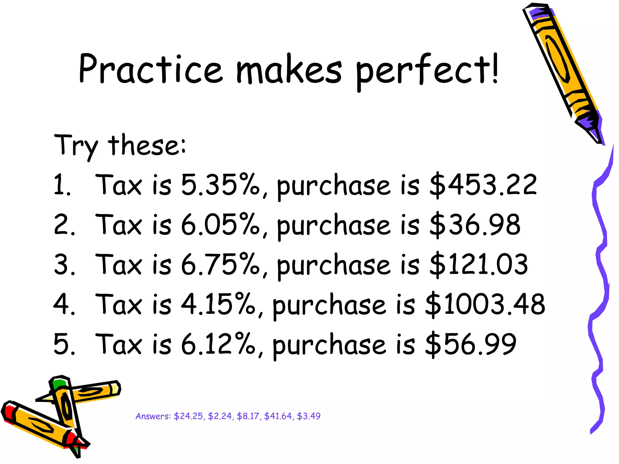 Practice makes perfect!
Try these:
1. Tax is 5.35%, purchase is $453.22
2. Tax is 6.05%, purchase is $36.98
3. Tax is 6.75%, purchase is $121.03
4. Tax is 4.15%, purchase is $1003.48
5. Tax is 6.12%, purchase is $56.99
Answers: $24.25, $2.24, $8.17, $41.64, $3.49