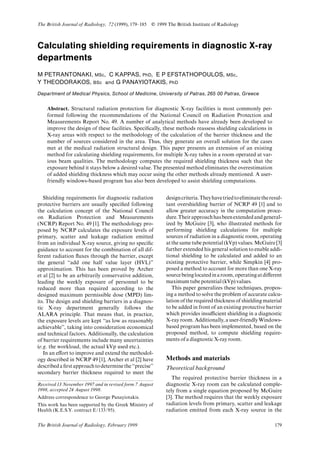 Calculating shielding requirements in diagnostic X-ray
departments
M PETRANTONAKI, MSc, C KAPPAS, PhD, E P EFSTATHOPOULOS, MSc,
Y THEODORAKOS, BSc and G PANAYIOTAKIS, PhD
Department of Medical Physics, School of Medicine, University of Patras, 265 00 Patras, Greece
Abstract. Structural radiation protection for diagnostic X-ray facilities is most commonly per-
formed following the recommendations of the National Council on Radiation Protection and
Measurements Report No. 49. A number of analytical methods have already been developed to
improve the design of these facilities. Speci¢cally, these methods reassess shielding calculations in
X-ray areas with respect to the methodology of the calculation of the barrier thickness and the
number of sources considered in the area. Thus, they generate an overall solution for the cases
met at the medical radiation structural design. This paper presents an extension of an existing
method for calculating shielding requirements, for multiple X-ray tubes in a room operated at var-
ious beam qualities. The methodology computes the required shielding thickness such that the
exposure behind it stays below a desired value. The presented method eliminates the overestimation
of added shielding thickness which may occur using the other methods already mentioned. A user-
friendly windows-based program has also been developed to assist shielding computations.
Shielding requirements for diagnostic radiation
protective barriers are usually speci¢ed following
the calculation concept of the National Council
on Radiation Protection and Measurements
(NCRP) Report No. 49 [1]. The methodology pro-
posed by NCRP calculates the exposure levels of
primary, scatter and leakage radiation emitted
from an individual X-ray source, giving no speci¢c
guidance to account for the combination of all dif-
ferent radiation £uxes through the barrier, except
the general ``add one half value layer (HVL)''
approximation. This has been proved by Archer
et al [2] to be an arbitrarily conservative addition,
leading the weekly exposure of personnel to be
reduced more than required according to the
designed maximum permissible dose (MPD) lim-
its. The design and shielding barriers in a diagnos-
tic X-ray department generally follows the
ALARA principle. That means that, in practice,
the exposure levels are kept ``as low as reasonably
achievable'', taking into consideration economical
and technical factors. Additionally, the calculation
of barrier requirements include many uncertainties
(e.g. the workload, the actual kVp used etc.).
In an e¡ort to improve and extend the methodol-
ogy described in NCRP 49 [1], Archer et al [2] have
describeda¢rstapproachtodeterminethe``precise''
secondary barrier thickness required to meet the
designcriteria.Theyhavetriedtoeliminatetheresul-
tant overshielding barrier of NCRP 49 [1] and to
allow greater accuracy in the computation proce-
dure.Theirapproachhasbeenextendedandgeneral-
ized by McGuire [3], who illustrated methods for
performing shielding calculations for multiple
sources of radiation in a diagnostic room, operating
atthe same tube potential (kVp) values. McGuire [3]
further extended his general solution to enable addi-
tional shielding to be calculated and added to an
existing protective barrier, while Simpkin [4] pro-
posed a method to account for more than one X-ray
sourcebeinglocatedinaroom,operatingatdi¡erent
maximum tube potential (kVp) values.
This paper generalizes these techniques, propos-
ing a method to solve the problem of accurate calcu-
lation of the required thickness of shielding material
to be added in front of an existing protective barrier
which provides insu¤cient shielding in a diagnostic
X-ray room. Additionally, a user-friendlyWindows-
based program has been implemented, based on the
proposed method, to compute shielding require-
ments of a diagnostic X-ray room.
Methods and materials
Theoretical background
The required protective barrier thickness in a
diagnostic X-ray room can be calculated comple-
tely from a single equation proposed by McGuire
[3]. The method requires that the weekly exposure
radiation levels from primary, scatter and leakage
radiation emitted from each X-ray source in the
Received 13 November 1997 and in revised form 7 August
1998, accepted 24 August 1998.
Address correspondence to George Panayiotakis.
This work has been supported by the Greek Ministry of
Health (K.E.S.Y. contract E/133/95).
The British Journal of Radiology, 72 (1999), 179^185 E 1999 The British Institute of Radiology
179The British Journal of Radiology, February 1999
 