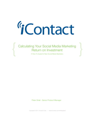 {   Calculating Your Social Media Marketing
              Return on Investment
              A How-To Guide for New Social Media Marketers
                                                                            {


               Peter Ghali - Senior Product Manager




           Copyright © 2011 iContact Corp. | www.iContact.com/whitepapers
 