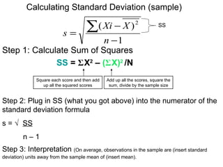 Calculating Standard Deviation (sample)


                           s=
                                      ∑( Xi − X )             2           SS

                                                n −1
Step 1: Calculate Sum of Squares
              SS = ΣX2 – (ΣX)2 /N
               Square each score and then add   Add up all the scores, square the
                  up all the squared scores      sum, divide by the sample size


Step 2: Plug in SS (what you got above) into the numerator of the
standard deviation formula
s = √ SS
         n–1
Step 3: Interpretation (On average, observations in the sample are (insert standard
deviation) units away from the sample mean of (insert mean).
 