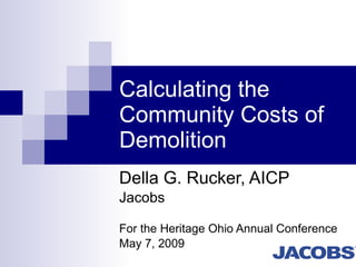 Calculating the Community Costs of Demolition Della G. Rucker, AICP  Jacobs  For the Heritage Ohio Annual Conference May 7, 2009 