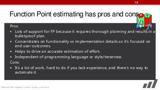 10

Function Point estimating has pros and cons.
Pros:
 Lots of support for FP because it requires thorough planning and results in a
bulletproof plan.
 Concentrates on functionality vs implementation details so it’s focused on
end user outcomes.
 Helps to drive an accurate estimation of effort.
 Independent of programming language or style/terseness.
Cons:
 It’s a lot of work, hard to do if you lack experience, and there’s no way to
automate it.

Mobilize.Net: Migrate to web, mobile, and cloud

 