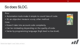 11

So does SLOC.
Pros:
 Automation tools make it simple to count lines of code.
 It’s an objective measure vs any other method.
Cons:
 Doesn’t take into account code complexity.
 Can be misleading depending on the quality of code.
 Varies by programming language (high level vs low level).

Mobilize.Net: Migrate to web, mobile, and cloud

 