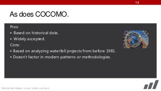 12

As does COCOMO.
Pros:
 Based on historical data.
 Widely accepted.
Cons:
 Based on analyzing waterfall projects from before 1981.
 Doesn’t factor in modern patterns or methodologies.

Mobilize.Net: Migrate to web, mobile, and cloud

 