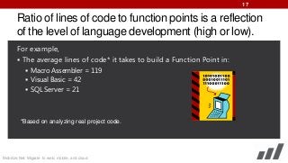 17

Ratio of lines of code to function points is a reflection
of the level of language development (high or low).
For example,
 The average lines of code* it takes to build a Function Point in:
 Macro Assembler = 119
 Visual Basic = 42
 SQL Server = 21

*Based on analyzing real project code.

Mobilize.Net: Migrate to web, mobile, and cloud

 