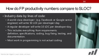 20

How do FP productivity numbers compare to SLOC?
• Industry data by lines of code:
• A world-class developer (e.g. Facebook or Google senior
engineer) will write 50 LOC per developer-day.
• A regular developer will write 10 LOC per developer-day.
• This includes everything from requirements
definition, specifications, coding, bug fixing, testing, and
documentation.
• Most work in programming is not actual coding.

Mobilize.Net: Migrate to web, mobile, and cloud

 