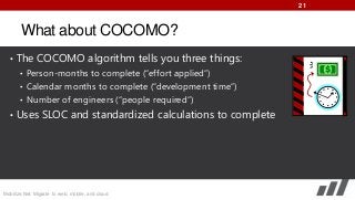 21

What about COCOMO?
• The COCOMO algorithm tells you three things:
• Person-months to complete (“effort applied”)
• Calendar months to complete (“development time”)
• Number of engineers (“people required”)
• Uses SLOC and standardized calculations to complete

Mobilize.Net: Migrate to web, mobile, and cloud

 