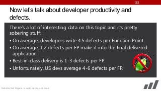 22

Now let’s talk about developer productivity and
defects.
There’s a lot of interesting data on this topic and it’s pretty
sobering stuff:
 On average, developers write 4.5 defects per Function Point.
 On average, 1.2 defects per FP make it into the final delivered
application.
 Best-in-class delivery is 1-3 defects per FP.
 Unfortunately, US devs average 4-6 defects per FP.

Mobilize.Net: Migrate to web, mobile, and cloud

 
