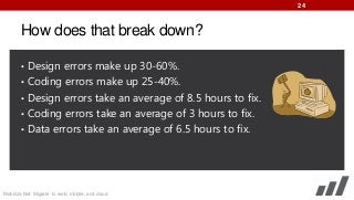 24

How does that break down?
• Design errors make up 30-60%.
• Coding errors make up 25-40%.

• Design errors take an average of 8.5 hours to fix.
• Coding errors take an average of 3 hours to fix.
• Data errors take an average of 6.5 hours to fix.

Mobilize.Net: Migrate to web, mobile, and cloud

 
