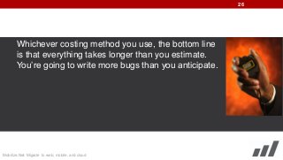 26

Whichever costing method you use, the bottom line
is that everything takes longer than you estimate.
You’re going to write more bugs than you anticipate.

Mobilize.Net: Migrate to web, mobile, and cloud

 