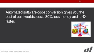 33

Automated software code conversion gives you the
best of both worlds, costs 80% less money and is 4X
faster.

Mobilize.Net: Migrate to web, mobile, and cloud

 