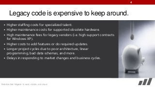4

Legacy code is expensive to keep around.
 Higher staffing costs for specialized talent.
 Higher maintenance costs for supported obsolete hardware.
 High maintenance fees for legacy vendors (i.e. high support contracts

for Windows XP).
 Higher costs to add features or do required updates.
 Longer project cycles due to poor architecture, linear
programming, bad data schemas, and more.
 Delays in responding to market changes and business cycles.

Mobilize.Net: Migrate to web, mobile, and cloud

 