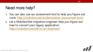 42

Need more help?
1. You can also use our assessment tool to help you figure out

costs: http://mobilize.net/modernization-assessment-tool/
2. Let a Mobilize.Net migration engineer help you figure out
how to convert your legacy application:
http://mobilize.net/talk-to-an-engineer/

Mobilize.Net: Migrate to web, mobile, and cloud

 