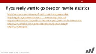 43

If you really want to go deep on rewrite statistics:
• http://www.qsm.com/resources/function-point-languages-table

• http://sqgne.org/presentations/2011-12/Jones-Sep-2011.pdf
• http://www.slideshare.net/jsub/cast-webinar-capers-jones-on-function-points
• http://www.compaid.com/caiinternet/ezine/bundschuh-est.pdf
• http://www.ifpug.org

Mobilize.Net: Migrate to web, mobile, and cloud

 