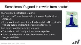 5

Sometimes it’s good to rewrite from scratch.
There might be strategic reasons:
 If your app IS your business (e.g. if you’re Facebook or
Amazon).
 If you want to do something fundamentally different with
the app (add complicated or complex features).
And there might be technical reasons:
 The code is bad, poorly written, unsalvageable.
 Your code depends on obsolete libraries that are no
longer available.
Mobilize.Net: Migrate to web, mobile, and cloud

 