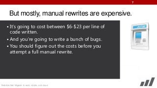 7

But mostly, manual rewrites are expensive.
 It’s going to cost between $6-$23 per line of

code written.
 And you’re going to write a bunch of bugs.
 You should figure out the costs before you
attempt a full manual rewrite.

Mobilize.Net: Migrate to web, mobile, and cloud

 