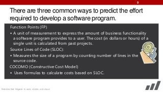 9

There are three common ways to predict the effort
required to develop a software program.
Function Points (FP)
 A unit of measurement to express the amount of business functionality
a software program provides to a user. The cost (in dollars or hours) of a
single unit is calculated from past projects.
Source Lines of Code (SLOC):
 Measures the size of a program by counting number of lines in the
source code.
COCOMO (Constructive Cost Model)
 Uses formulas to calculate costs based on SLOC.

Mobilize.Net: Migrate to web, mobile, and cloud

 
