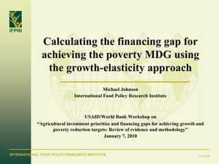 IFPRI

              Calculating the financing gap for
              achieving the poverty MDG using
               the growth-elasticity approach
                                           Michael Johnson
                             International Food Policy Research Institute



                                  USAID/World Bank Workshop on
            “Agricultural investment priorities and financing gaps for achieving growth and
                   poverty reduction targets: Review of evidence and methodology”
                                            January 7, 2010


INTERNATIONAL FOOD POLICY RESEARCH INSTITUTE                                            2/1/2010
 