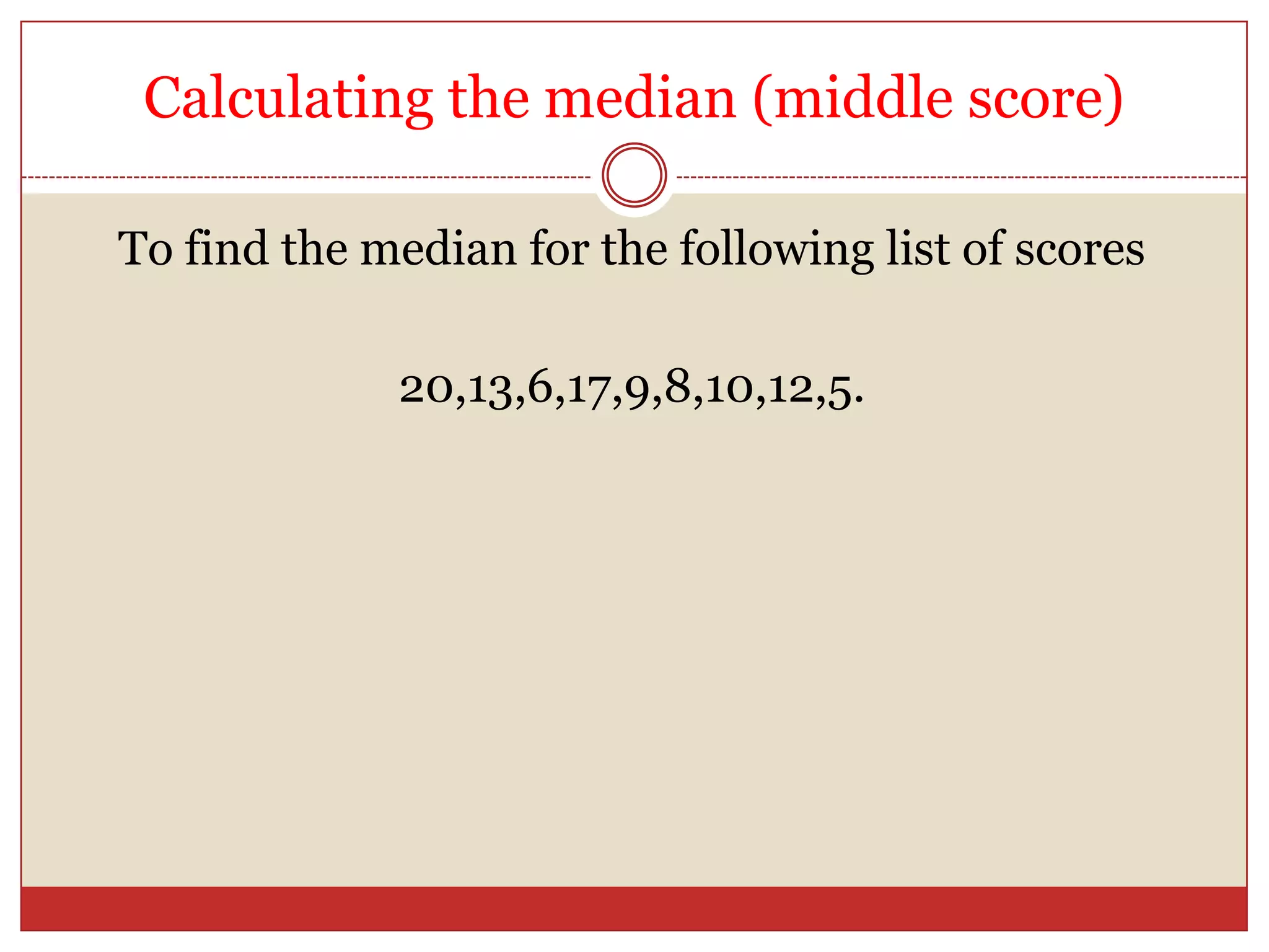 Calculating the median (middle score)To find the median for the following list of scores20,13,6,17,9,8,10,12,5.